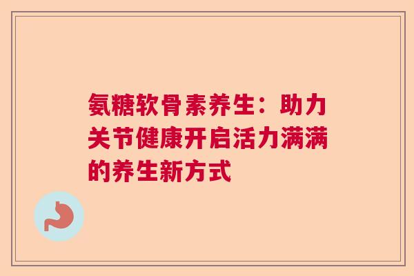 氨糖软骨素养生：助力关节健康开启活力满满的养生新方式