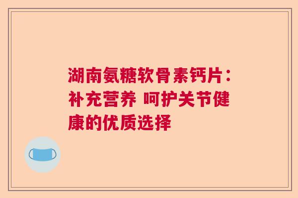 湖南氨糖软骨素钙片：补充营养 呵护关节健康的优质选择
