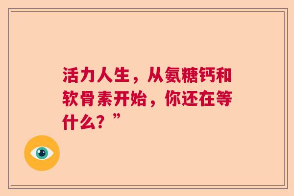 活力人生，从氨糖钙和软骨素开始，你还在等什么？”