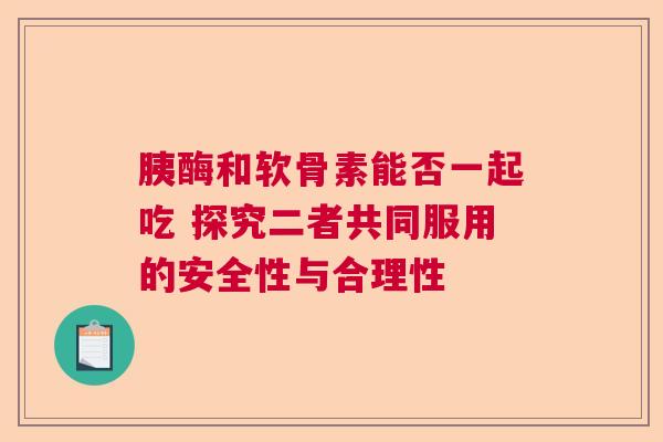 胰酶和软骨素能否一起吃 探究二者共同服用的安全性与合理性