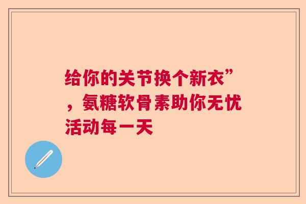 给你的关节换个新衣”，氨糖软骨素助你无忧活动每一天