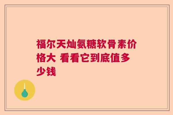 福尔天灿氨糖软骨素价格大 看看它到底值多少钱