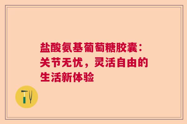 盐酸氨基葡萄糖胶囊：关节无忧，灵活自由的生活新体验