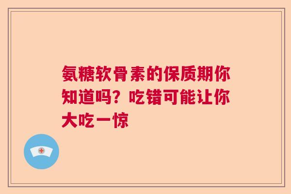 氨糖软骨素的保质期你知道吗？吃错可能让你大吃一惊