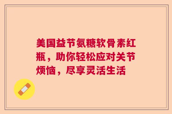 美国益节氨糖软骨素红瓶，助你轻松应对关节烦恼，尽享灵活生活