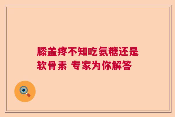 膝盖疼不知吃氨糖还是软骨素 专家为你解答