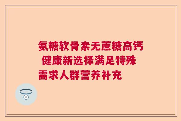 氨糖软骨素无蔗糖高钙 健康新选择满足特殊需求人群营养补充