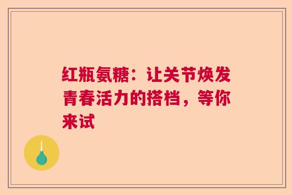 红瓶氨糖：让关节焕发青春活力的搭档，等你来试
