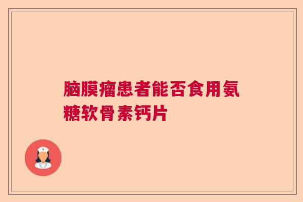 脑膜瘤患者能否食用氨糖软骨素钙片