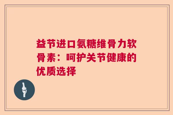 益节进口氨糖维骨力软骨素：呵护关节健康的优质选择