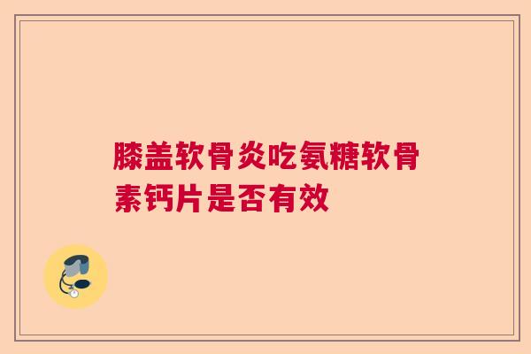 膝盖软骨炎吃氨糖软骨素钙片是否有效