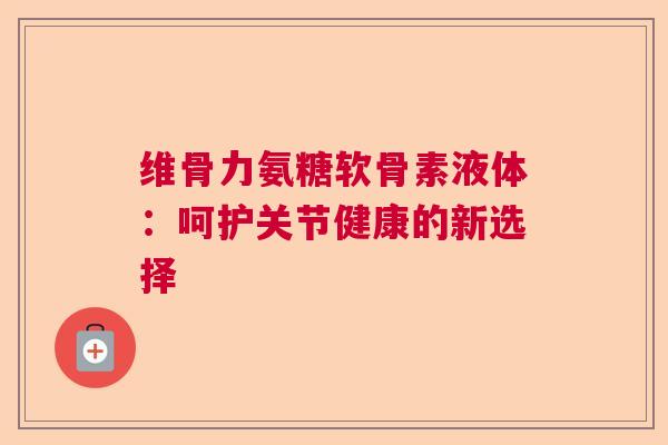 维骨力氨糖软骨素液体：呵护关节健康的新选择