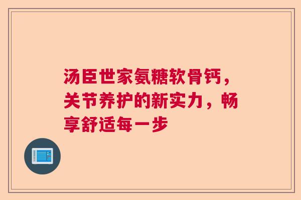 汤臣世家氨糖软骨钙，关节养护的新实力，畅享舒适每一步