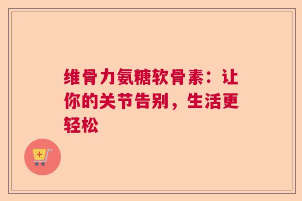 维骨力氨糖软骨素：让你的关节告别，生活更轻松