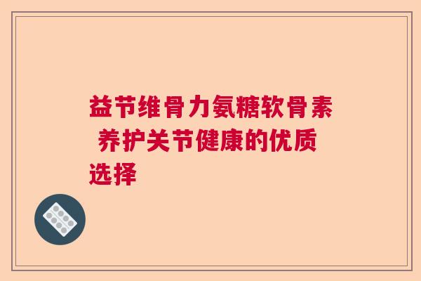 益节维骨力氨糖软骨素 养护关节健康的优质选择