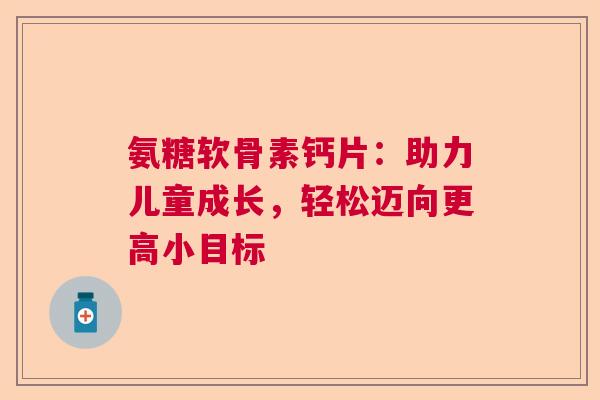 氨糖软骨素钙片：助力儿童成长，轻松迈向更高小目标