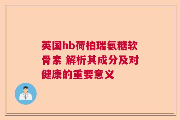 英国hb荷柏瑞氨糖软骨素 解析其成分及对健康的重要意义
