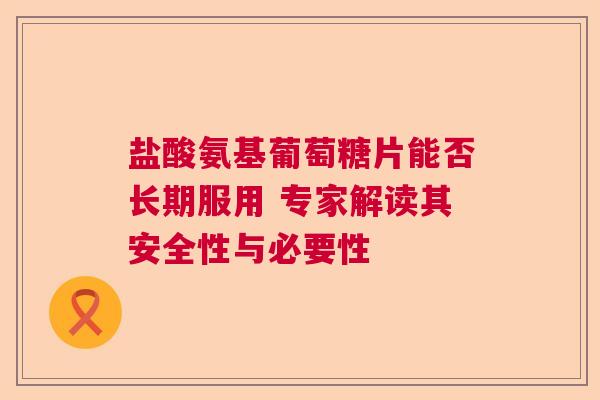 盐酸氨基葡萄糖片能否长期服用 专家解读其安全性与必要性