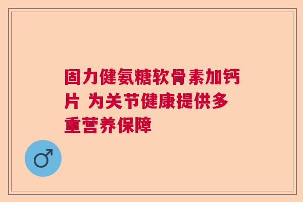 固力健氨糖软骨素加钙片 为关节健康提供多重营养保障