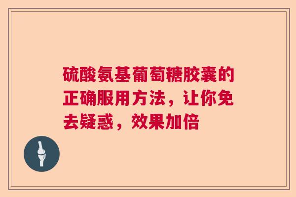 硫酸氨基葡萄糖胶囊的正确服用方法，让你免去疑惑，效果加倍