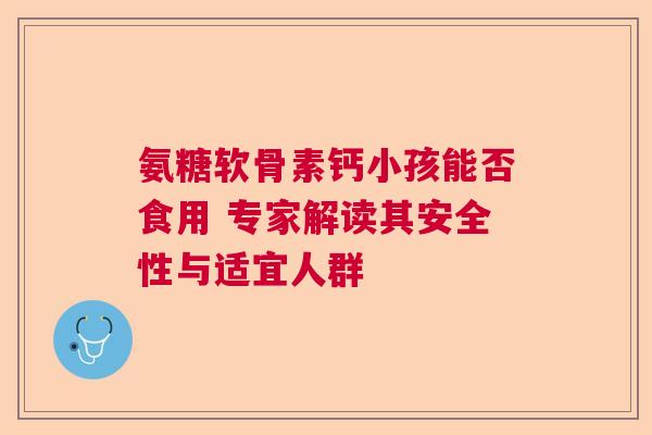 氨糖软骨素钙小孩能否食用 专家解读其安全性与适宜人群