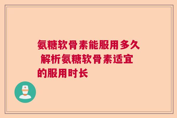 氨糖软骨素能服用多久 解析氨糖软骨素适宜的服用时长