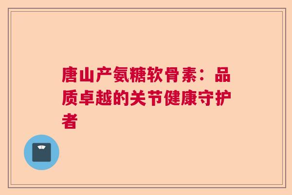 唐山产氨糖软骨素：品质卓越的关节健康守护者