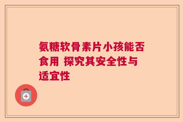 氨糖软骨素片小孩能否食用 探究其安全性与适宜性
