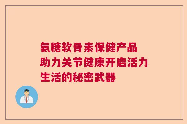 氨糖软骨素保健产品 助力关节健康开启活力生活的秘密武器