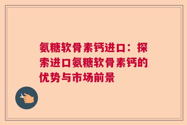 氨糖软骨素钙进口：探索进口氨糖软骨素钙的优势与市场前景