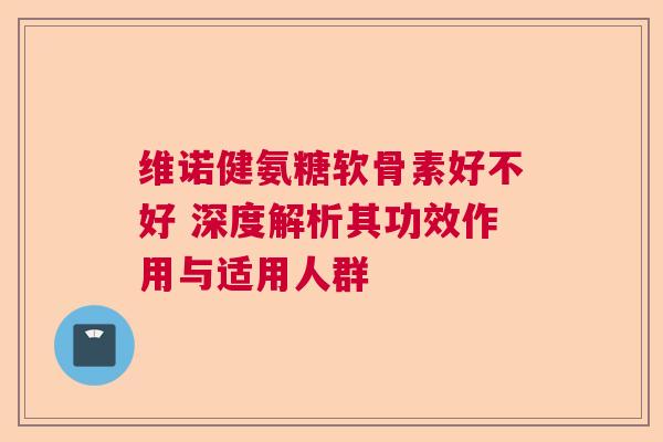 维诺健氨糖软骨素好不好 深度解析其功效作用与适用人群