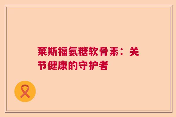 莱斯福氨糖软骨素：关节健康的守护者