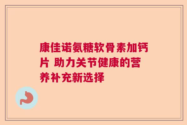 康佳诺氨糖软骨素加钙片 助力关节健康的营养补充新选择