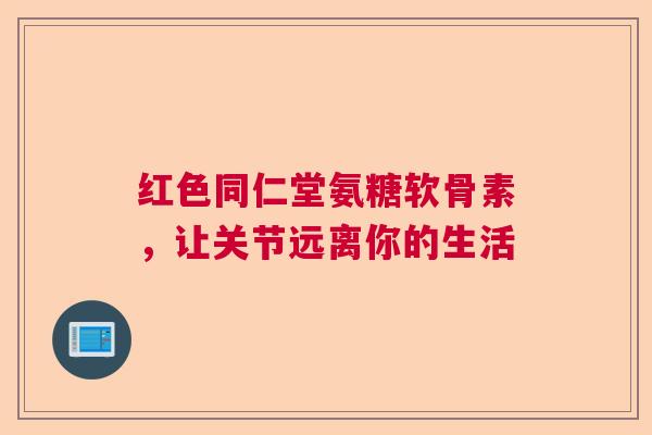 红色同仁堂氨糖软骨素，让关节远离你的生活