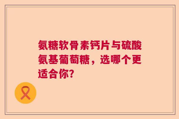 氨糖软骨素钙片与硫酸氨基葡萄糖，选哪个更适合你？