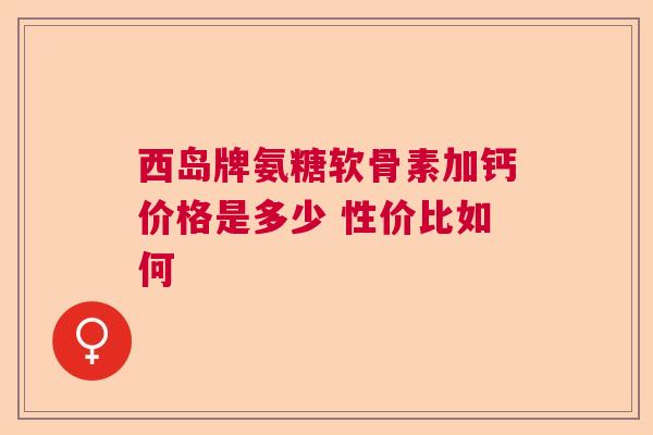 西岛牌氨糖软骨素加钙价格是多少 性价比如何