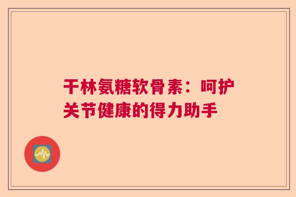 干林氨糖软骨素：呵护关节健康的得力助手
