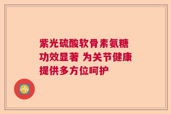 紫光硫酸软骨素氨糖 功效显著 为关节健康提供多方位呵护