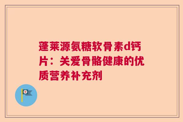 蓬莱源氨糖软骨素d钙片：关爱骨骼健康的优质营养补充剂