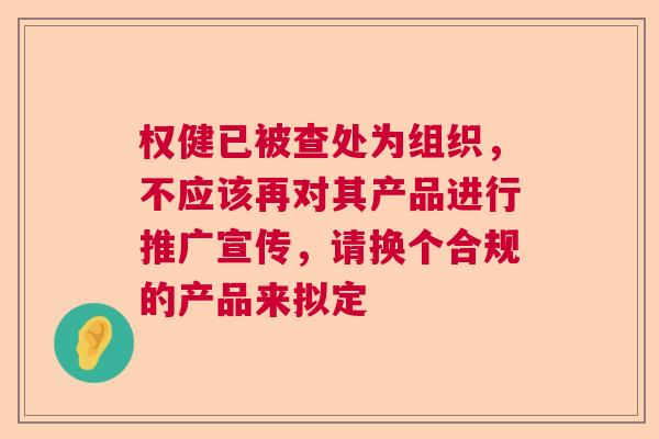 权健已被查处为组织，不应该再对其产品进行推广宣传，请换个合规的产品来拟定