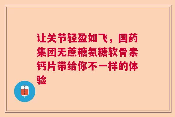 让关节轻盈如飞，国药集团无蔗糖氨糖软骨素钙片带给你不一样的体验