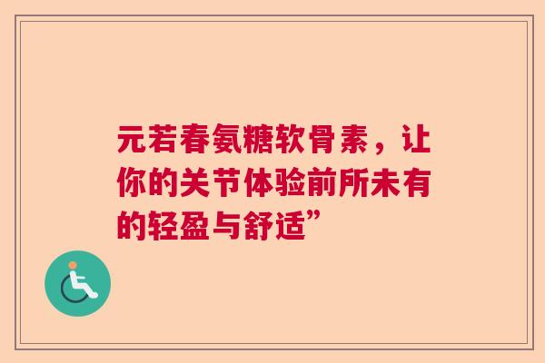元若春氨糖软骨素，让你的关节体验前所未有的轻盈与舒适”