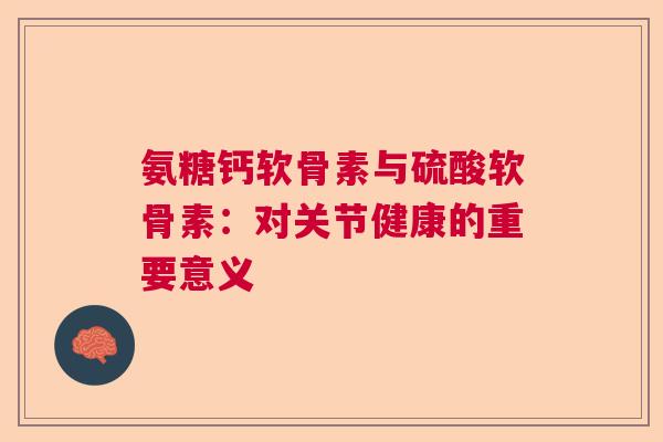 氨糖钙软骨素与硫酸软骨素：对关节健康的重要意义