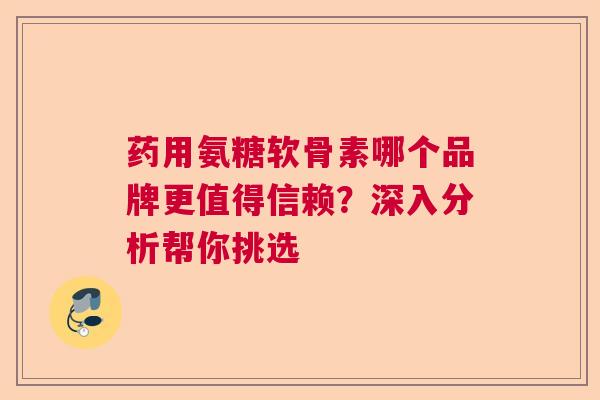 药用氨糖软骨素哪个品牌更值得信赖？深入分析帮你挑选