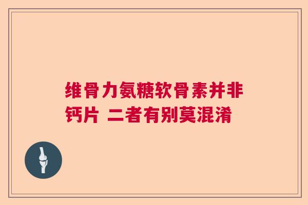 维骨力氨糖软骨素并非钙片 二者有别莫混淆