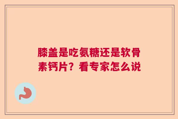 膝盖是吃氨糖还是软骨素钙片？看专家怎么说