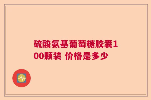 硫酸氨基葡萄糖胶囊100颗装 价格是多少