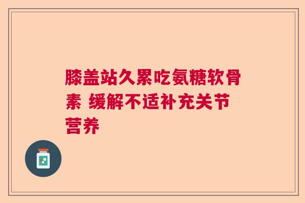 膝盖站久累吃氨糖软骨素 缓解不适补充关节营养