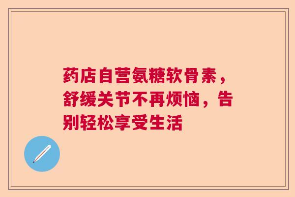 药店自营氨糖软骨素，舒缓关节不再烦恼，告别轻松享受生活