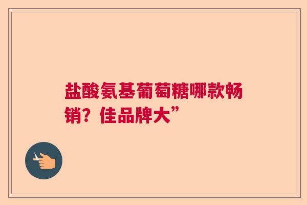盐酸氨基葡萄糖哪款畅销？佳品牌大”